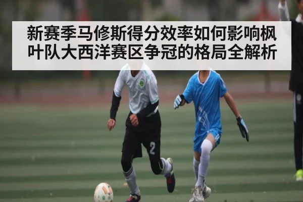 新赛季马修斯得分效率如何影响枫叶队大西洋赛区争冠的格局全解析