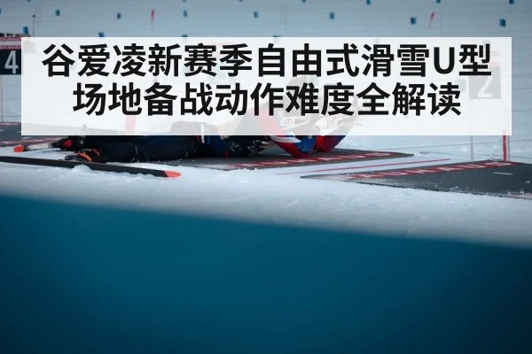 谷爱凌新赛季自由式滑雪U型场地备战动作难度全解读